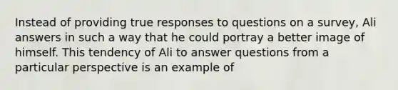 Instead of providing true responses to questions on a survey, Ali answers in such a way that he could portray a better image of himself. This tendency of Ali to answer questions from a particular perspective is an example of