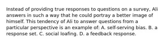 Instead of providing true responses to questions on a survey, Ali answers in such a way that he could portray a better image of himself. This tendency of Ali to answer questions from a particular perspective is an example of: A. self-serving bias. B. a response set. C. social loafing. D. a feedback response.