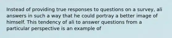 Instead of providing true responses to questions on a survey, ali answers in such a way that he could portray a better image of himself. This tendency of ali to answer questions from a particular perspective is an example of