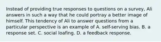 Instead of providing true responses to questions on a survey, Ali answers in such a way that he could portray a better image of himself. This tendency of Ali to answer questions from a particular perspective is an example of A. self-serving bias. B. a response set. C. social loafing. D. a feedback response.