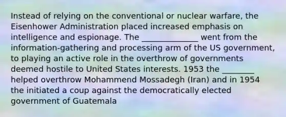 Instead of relying on the conventional or nuclear warfare, the Eisenhower Administration placed increased emphasis on intelligence and espionage. The ______________ went from the information-gathering and processing arm of the US government, to playing an active role in the overthrow of governments deemed hostile to United States interests. 1953 the ________ helped overthrow Mohammend Mossadegh (Iran) and in 1954 the initiated a coup against the democratically elected government of Guatemala