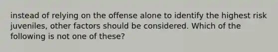 instead of relying on the offense alone to identify the highest risk juveniles, other factors should be considered. Which of the following is not one of these?