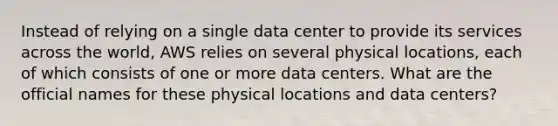 Instead of relying on a single data center to provide its services across the world, AWS relies on several physical locations, each of which consists of one or more data centers. What are the official names for these physical locations and data centers?