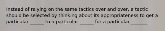 Instead of relying on the same tactics over and over, a tactic should be selected by thinking about its appropriateness to get a particular ______ to a particular ______ for a particular _______.