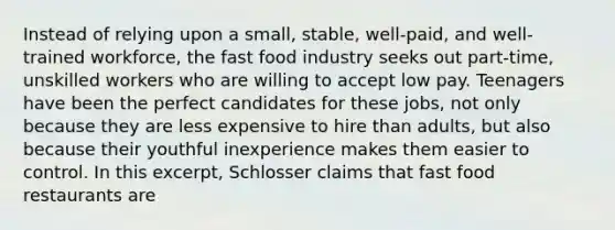 Instead of relying upon a small, stable, well-paid, and well-trained workforce, the fast food industry seeks out part-time, unskilled workers who are willing to accept low pay. Teenagers have been the perfect candidates for these jobs, not only because they are less expensive to hire than adults, but also because their youthful inexperience makes them easier to control. In this excerpt, Schlosser claims that fast food restaurants are