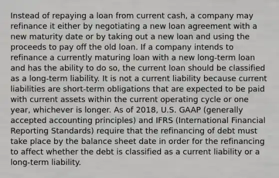 Instead of repaying a loan from current cash, a company may refinance it either by negotiating a new loan agreement with a new maturity date or by taking out a new loan and using the proceeds to pay off the old loan. If a company intends to refinance a currently maturing loan with a new long-term loan and has the ability to do so, the current loan should be classified as a long-term liability. It is not a current liability because current liabilities are short-term obligations that are expected to be paid with current assets within the current operating cycle or one year, whichever is longer. As of 2018, U.S. GAAP (generally accepted accounting principles) and IFRS (International Financial Reporting Standards) require that the refinancing of debt must take place by the balance sheet date in order for the refinancing to affect whether the debt is classified as a current liability or a long-term liability.