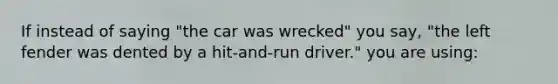 If instead of saying "the car was wrecked" you say, "the left fender was dented by a hit-and-run driver." you are using: