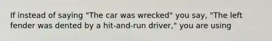 If instead of saying "The car was wrecked" you say, "The left fender was dented by a hit-and-run driver," you are using