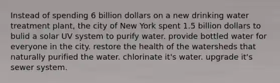 Instead of spending 6 billion dollars on a new drinking water treatment plant, the city of New York spent 1.5 billion dollars to bulid a solar UV system to purify water. provide bottled water for everyone in the city. restore the health of the watersheds that naturally purified the water. chlorinate it's water. upgrade it's sewer system.