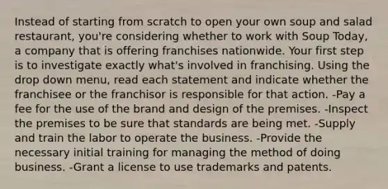 Instead of starting from scratch to open your own soup and salad restaurant, you're considering whether to work with Soup Today, a company that is offering franchises nationwide. Your first step is to investigate exactly what's involved in franchising. Using the drop down menu, read each statement and indicate whether the franchisee or the franchisor is responsible for that action. -Pay a fee for the use of the brand and design of the premises. -Inspect the premises to be sure that standards are being met. -Supply and train the labor to operate the business. -Provide the necessary initial training for managing the method of doing business. -Grant a license to use trademarks and patents.