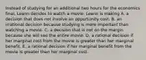 Instead of studying for an additional two hours for the economics final, Leann decides to watch a movie. Leann is making A. a decision that does not involve an opportunity cost. B. an irrational decision because studying is more important than watching a movie. C. a decision that is not on the margin because she will see the entire movie. D. a rational decision if her marginal cost from the movie is greater than her marginal benefit. E. a rational decision if her marginal benefit from the movie is greater than her marginal cost.