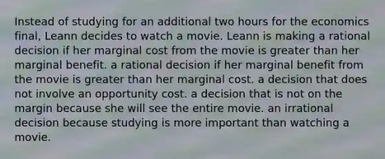 Instead of studying for an additional two hours for the economics final, Leann decides to watch a movie. Leann is making a rational decision if her marginal cost from the movie is greater than her marginal benefit. a rational decision if her marginal benefit from the movie is greater than her marginal cost. a decision that does not involve an opportunity cost. a decision that is not on the margin because she will see the entire movie. an irrational decision because studying is more important than watching a movie.