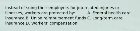 Instead of suing their employers for job-related injuries or illnesses, workers are protected by: _____ A. Federal health care insurance B. Union reimbursement funds C. Long-term care insurance D. Workers' compensation