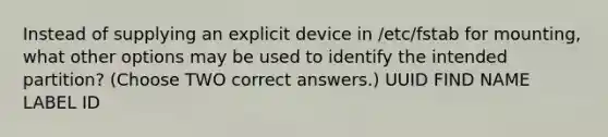 Instead of supplying an explicit device in /etc/fstab for mounting, what other options may be used to identify the intended partition? (Choose TWO correct answers.) UUID FIND NAME LABEL ID