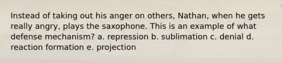 Instead of taking out his anger on others, Nathan, when he gets really angry, plays the saxophone. This is an example of what defense mechanism? a. repression b. sublimation c. denial d. reaction formation e. projection