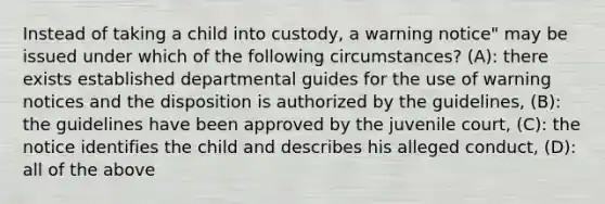 Instead of taking a child into custody, a warning notice" may be issued under which of the following circumstances? (A): there exists established departmental guides for the use of warning notices and the disposition is authorized by the guidelines, (B): the guidelines have been approved by the juvenile court, (C): the notice identifies the child and describes his alleged conduct, (D): all of the above