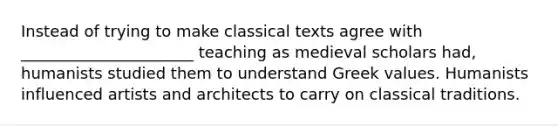 Instead of trying to make classical texts agree with ______________________ teaching as medieval scholars had, humanists studied them to understand Greek values. Humanists influenced artists and architects to carry on classical traditions.