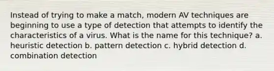 Instead of trying to make a match, modern AV techniques are beginning to use a type of detection that attempts to identify the characteristics of a virus. What is the name for this technique? a. heuristic detection b. pattern detection c. hybrid detection d. combination detection