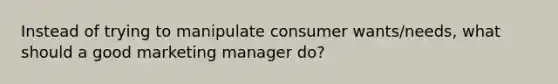 Instead of trying to manipulate consumer wants/needs, what should a good marketing manager do?