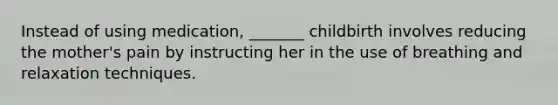 Instead of using medication, _______ childbirth involves reducing the mother's pain by instructing her in the use of breathing and relaxation techniques.