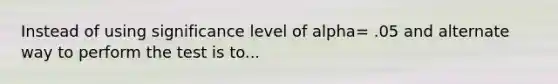 Instead of using significance level of alpha= .05 and alternate way to perform the test is to...