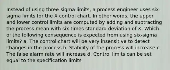 Instead of using three-sigma limits, a process engineer uses six-sigma limits for the X control chart. In other words, the upper and lower control limits are computed by adding and subtracting the process mean with six times standard deviation of X. Which of the following consequence is expected from using six-sigma limits? a. The control chart will be very insensitive to detect changes in the process b. Stability of the process will increase c. The false alarm rate will increase d. Control limits can be set equal to the specification limits