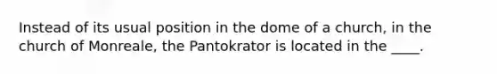 Instead of its usual position in the dome of a church, in the church of Monreale, the Pantokrator is located in the ____.