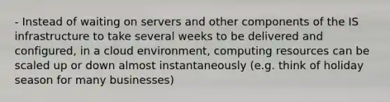 - Instead of waiting on servers and other components of the IS infrastructure to take several weeks to be delivered and configured, in a cloud environment, computing resources can be scaled up or down almost instantaneously (e.g. think of holiday season for many businesses)