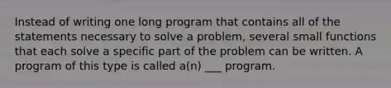 Instead of writing one long program that contains all of the statements necessary to solve a problem, several small functions that each solve a specific part of the problem can be written. A program of this type is called a(n) ___ program.