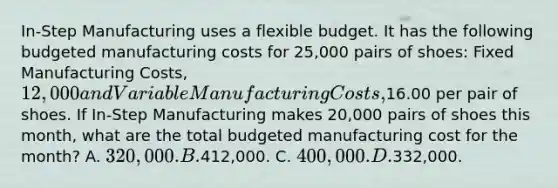 In-Step Manufacturing uses a flexible budget. It has the following budgeted manufacturing costs for 25,000 pairs of shoes: Fixed Manufacturing Costs, 12,000 and Variable Manufacturing Costs,16.00 per pair of shoes. If In-Step Manufacturing makes 20,000 pairs of shoes this month, what are the total budgeted manufacturing cost for the month? A. 320,000. B.412,000. C. 400,000. D.332,000.