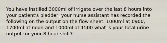 You have instilled 3000ml of irrigate over the last 8 hours into your patient's bladder, your nurse assistant has recorded the following on the output on the flow sheet. 1000ml at 0900, 1700ml at noon and 1000ml at 1500 what is your total urine output for your 8 hour shift?