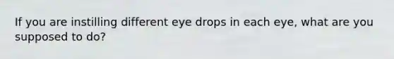 If you are instilling different eye drops in each eye, what are you supposed to do?