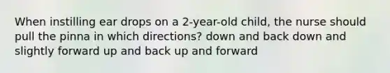 When instilling ear drops on a 2-year-old child, the nurse should pull the pinna in which directions? down and back down and slightly forward up and back up and forward