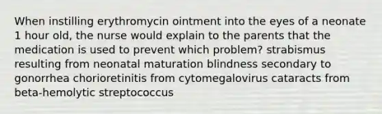 When instilling erythromycin ointment into the eyes of a neonate 1 hour old, the nurse would explain to the parents that the medication is used to prevent which problem? strabismus resulting from neonatal maturation blindness secondary to gonorrhea chorioretinitis from cytomegalovirus cataracts from beta-hemolytic streptococcus