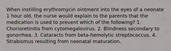 When instilling erythromycin ointment into the eyes of a neonate 1 hour old, the nurse would explain to the parents that the medication is used to prevent which of the following? 1. Chorioretinitis from cytomegalovirus. 2. Blindness secondary to gonorrhea. 3. Cataracts from beta-hemolytic streptococcus. 4. Strabismus resulting from neonatal maturation.