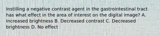 Instilling a negative contrast agent in the gastrointestinal tract has what effect in the area of interest on the digital image? A. Increased brightness B. Decreased contrast C. Decreased brightness D. No effect