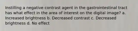 Instilling a negative contrast agent in the gastrointestinal tract has what effect in the area of interest on the digital image? a. Increased brightness b. Decreased contrast c. Decreased brightness d. No effect