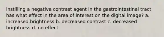 instilling a negative contrast agent in the gastrointestinal tract has what effect in the area of interest on the digital image? a. increased brightness b. decreased contrast c. decreased brightness d. no effect