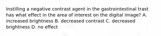 Instilling a negative contrast agent in the gastrointestinal trast has what effect in the area of interest on the digital image? A. increased brightness B. decreased contrast C. decreased brightness D. no effect