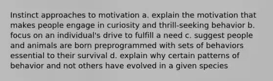 Instinct approaches to motivation a. explain the motivation that makes people engage in curiosity and thrill-seeking behavior b. focus on an individual's drive to fulfill a need c. suggest people and animals are born preprogrammed with sets of behaviors essential to their survival d. explain why certain patterns of behavior and not others have evolved in a given species