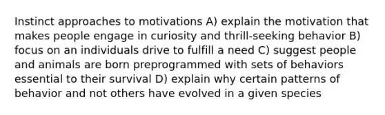 Instinct approaches to motivations A) explain the motivation that makes people engage in curiosity and thrill-seeking behavior B) focus on an individuals drive to fulfill a need C) suggest people and animals are born preprogrammed with sets of behaviors essential to their survival D) explain why certain patterns of behavior and not others have evolved in a given species