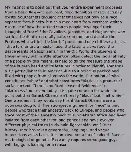 My instinct is to point out that your entire experiment proceeds from a basic flaw—no coherent, fixed definition of race actually exists. Southerners thought of themselves not only as a race separate from blacks, but as a race apart from Northern whites: Example of how the United States people developed their thoughts of "race" "the Cavaliers, Jacobites, and Huguenots, who settled the South, naturally hate, contemn, and despise the Puritans who settled the North," proclaimed one of these articles. "thee former are a master-race; the latter a slave race, the descendants of Saxon serfs." in the Old World the observant traveller may with a little attention often detect the racial affinity of a people by this means. Is hard to do the measure the shape of the human head and its features in order to identify someone a s a particular race in America due to it being so packed and filled with people from all across the world. Our notion of what constitutes "white" and what constitutes "black" is a product of social context. There is no fixed sense of "whiteness" or "blackness," not even today. It is quite common for whites to point out that Barack Obama isn't really "black" but "half-white." One wonders if they would say this if Barack Obama were a notorious drug lord. The strongest argument for "race" is that people who trace their ancestry back to Europe, and people who trace most of their ancestry back to sub-Saharan Africa And lived isolated from each other for long periods and have evolved different physical traits (curly hair, lighter skin, etc.) Over history, race has taken geography, language, and vague impressions as its basis. It is an idea, not a fact." Indeed. Race is not biological or genetic. Race only requires some good guys with big guns looking for a reason