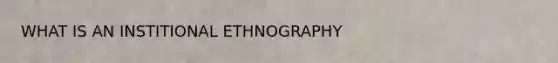 WHAT IS AN INSTITIONAL ETHNOGRAPHY