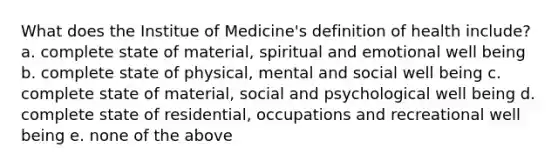 What does the Institue of Medicine's definition of health include? a. complete state of material, spiritual and emotional well being b. complete state of physical, mental and social well being c. complete state of material, social and psychological well being d. complete state of residential, occupations and recreational well being e. none of the above