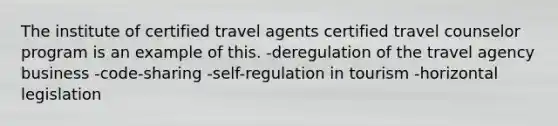 The institute of certified travel agents certified travel counselor program is an example of this. -deregulation of the travel agency business -code-sharing -self-regulation in tourism -horizontal legislation