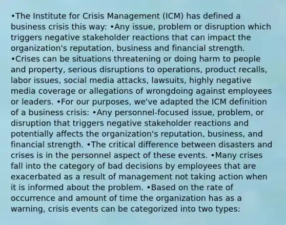 •The Institute for Crisis Management (ICM) has defined a business crisis this way: •Any issue, problem or disruption which triggers negative stakeholder reactions that can impact the organization's reputation, business and financial strength. •Crises can be situations threatening or doing harm to people and property, serious disruptions to operations, product recalls, labor issues, social media attacks, lawsuits, highly negative media coverage or allegations of wrongdoing against employees or leaders. •For our purposes, we've adapted the ICM definition of a business crisis: •Any personnel-focused issue, problem, or disruption that triggers negative stakeholder reactions and potentially affects the organization's reputation, business, and financial strength. •The critical difference between disasters and crises is in the personnel aspect of these events. •Many crises fall into the category of bad decisions by employees that are exacerbated as a result of management not taking action when it is informed about the problem. •Based on the rate of occurrence and amount of time the organization has as a warning, crisis events can be categorized into two types: