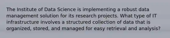 The Institute of Data Science is implementing a robust data management solution for its research projects. What type of IT infrastructure involves a structured collection of data that is organized, stored, and managed for easy retrieval and analysis?