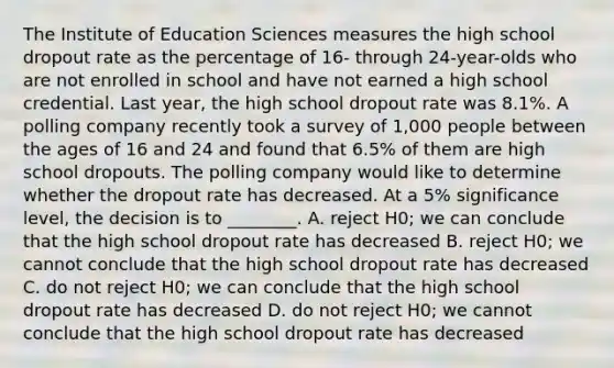 The Institute of Education Sciences measures the high school dropout rate as the percentage of 16- through 24-year-olds who are not enrolled in school and have not earned a high school credential. Last year, the high school dropout rate was 8.1%. A polling company recently took a survey of 1,000 people between the ages of 16 and 24 and found that 6.5% of them are high school dropouts. The polling company would like to determine whether the dropout rate has decreased. At a 5% significance level, the decision is to ________. A. reject H0; we can conclude that the high school dropout rate has decreased B. reject H0; we cannot conclude that the high school dropout rate has decreased C. do not reject H0; we can conclude that the high school dropout rate has decreased D. do not reject H0; we cannot conclude that the high school dropout rate has decreased