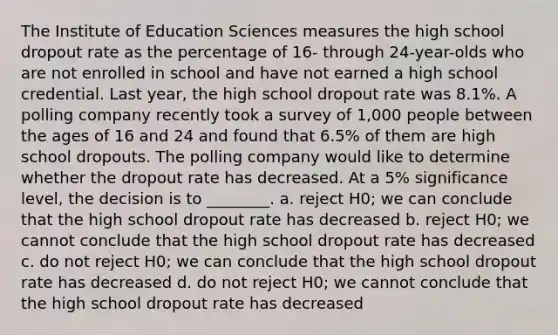 The Institute of Education Sciences measures the high school dropout rate as the percentage of 16- through 24-year-olds who are not enrolled in school and have not earned a high school credential. Last year, the high school dropout rate was 8.1%. A polling company recently took a survey of 1,000 people between the ages of 16 and 24 and found that 6.5% of them are high school dropouts. The polling company would like to determine whether the dropout rate has decreased. At a 5% significance level, the decision is to ________. a. reject H0; we can conclude that the high school dropout rate has decreased b. reject H0; we cannot conclude that the high school dropout rate has decreased c. do not reject H0; we can conclude that the high school dropout rate has decreased d. do not reject H0; we cannot conclude that the high school dropout rate has decreased