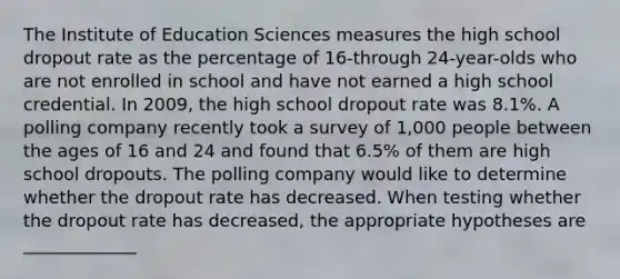 The Institute of Education Sciences measures the high school dropout rate as the percentage of 16-through 24-year-olds who are not enrolled in school and have not earned a high school credential. In 2009, the high school dropout rate was 8.1%. A polling company recently took a survey of 1,000 people between the ages of 16 and 24 and found that 6.5% of them are high school dropouts. The polling company would like to determine whether the dropout rate has decreased. When testing whether the dropout rate has decreased, the appropriate hypotheses are _____________